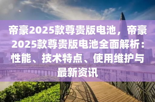 帝豪2025款尊贵版电池，帝豪2025款尊贵版电池全面解析：性能、技术特点、使用维护与最新资讯