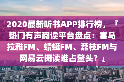2020最新听书APP排行榜，『热门有声阅读平台盘点：喜马拉雅FM、蜻蜓FM、荔枝FM与网易云阅读谁占鳌头？』