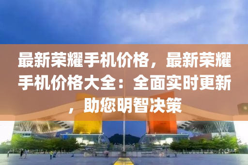 最新荣耀手机价格，最新荣耀手机价格大全：全面实时更新，助您明智决策