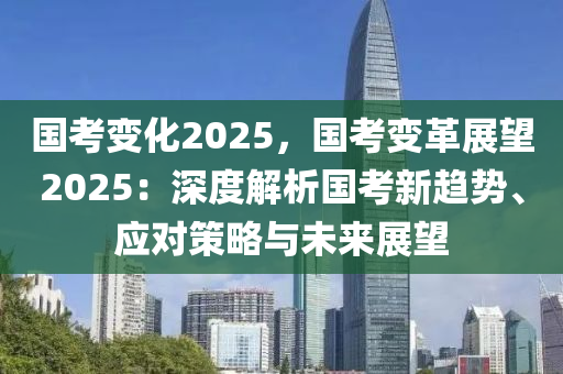 国考变化2025，国考变革展望2025：深度解析国考新趋势、应对策略与未来展望