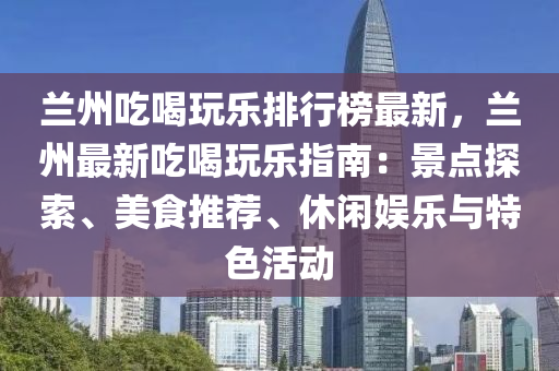 兰州吃喝玩乐排行榜最新，兰州最新吃喝玩乐指南：景点探索、美食推荐、休闲娱乐与特色活动
