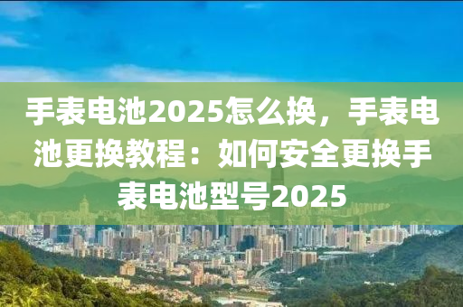 手表电池2025怎么换，手表电池更换教程：如何安全更换手表电池型号2025