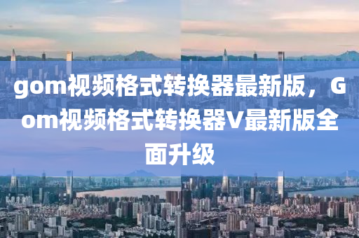 gom视频格式转换器最新版，Gom视频格式转换器V最新版全面升级