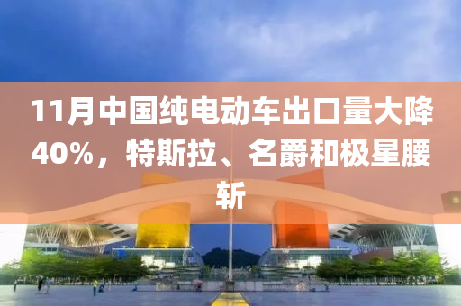 11月中国纯电动车出口量大降40%，特斯拉、名爵和极星腰斩