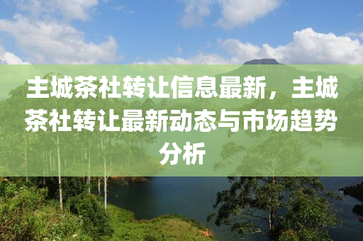 主城茶社转让信息最新，主城茶社转让最新动态与市场趋势分析