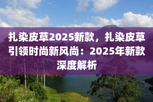 扎染皮草2025新款，扎染皮草引领时尚新风尚：2025年新款深度解析