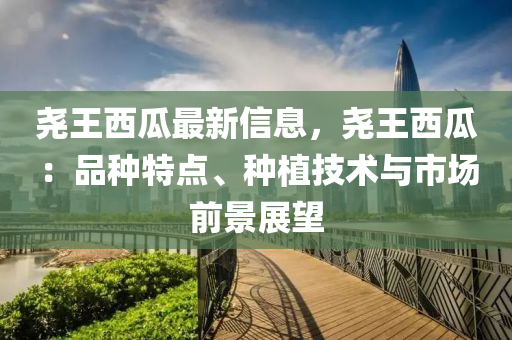 尧王西瓜最新信息，尧王西瓜：品种特点、种植技术与市场前景展望