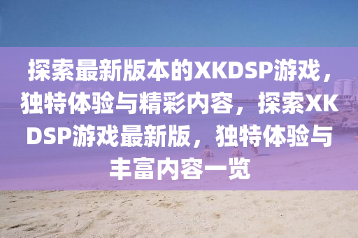 探索最新版本的XKDSP游戏，独特体验与精彩内容，探索XKDSP游戏最新版，独特体验与丰富内容一览