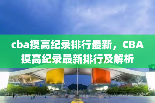 cba摸高纪录排行最新，CBA摸高纪录最新排行及解析