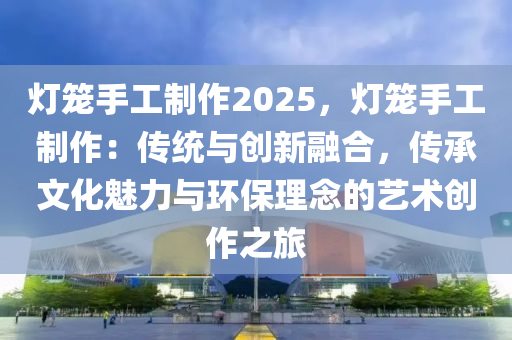 灯笼手工制作2025，灯笼手工制作：传统与创新融合，传承文化魅力与环保理念的艺术创作之旅
