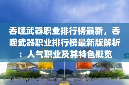 吞噬武器职业排行榜最新，吞噬武器职业排行榜最新版解析：人气职业及其特色概览
