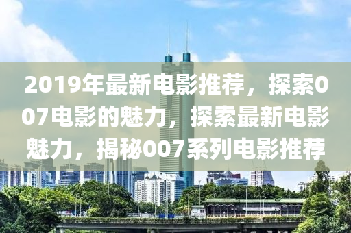 2019年最新电影推荐，探索007电影的魅力，探索最新电影魅力，揭秘007系列电影推荐