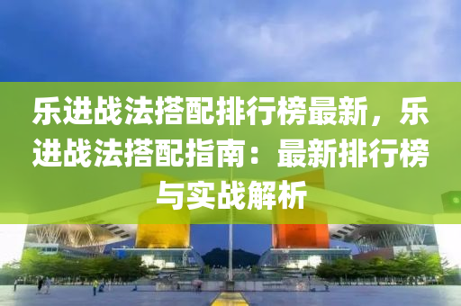 乐进战法搭配排行榜最新，乐进战法搭配指南：最新排行榜与实战解析