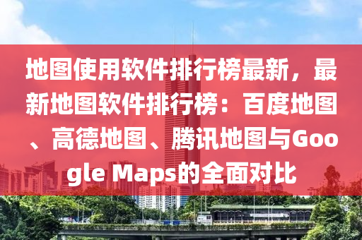 地图使用软件排行榜最新，最新地图软件排行榜：百度地图、高德地图、腾讯地图与Google Maps的全面对比