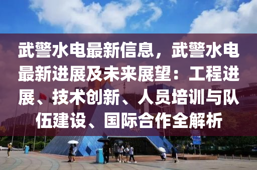 武警水电最新信息，武警水电最新进展及未来展望：工程进展、技术创新、人员培训与队伍建设、国际合作全解析