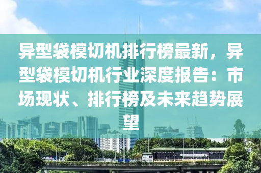 异型袋模切机排行榜最新，异型袋模切机行业深度报告：市场现状、排行榜及未来趋势展望