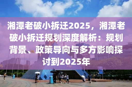 湘潭老破小拆迁2025，湘潭老破小拆迁规划深度解析：规划背景、政策导向与多方影响探讨到2025年