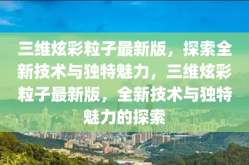 三维炫彩粒子最新版，探索全新技术与独特魅力，三维炫彩粒子最新版，全新技术与独特魅力的探索
