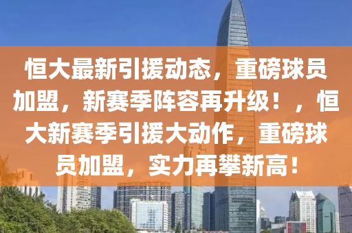 恒大最新引援动态，重磅球员加盟，新赛季阵容再升级！，恒大新赛季引援大动作，重磅球员加盟，实力再攀新高！