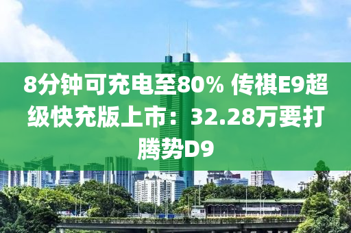 8分钟可充电至80% 传祺E9超级快充版上市：32.28万要打腾势D9