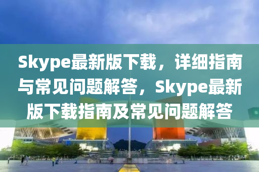 Skype最新版下载，详细指南与常见问题解答，Skype最新版下载指南及常见问题解答