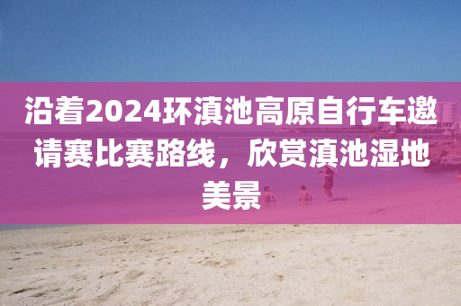 沿着2024环滇池高原自行车邀请赛比赛路线，欣赏滇池湿地美景