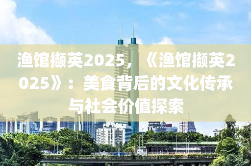 渔馆撷英2025，《渔馆撷英2025》：美食背后的文化传承与社会价值探索