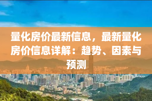 量化房价最新信息，最新量化房价信息详解：趋势、因素与预测