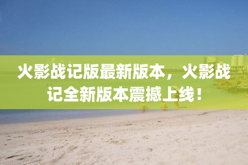 火影战记版最新版本，火影战记全新版本震撼上线！