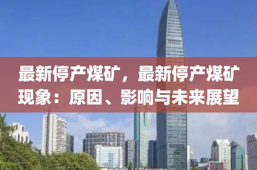 最新停产煤矿，最新停产煤矿现象：原因、影响与未来展望
