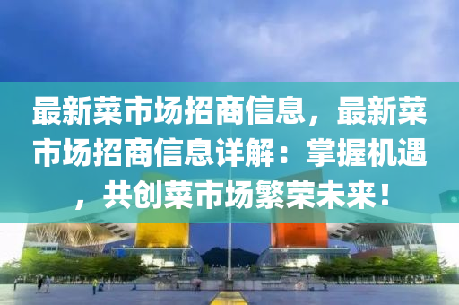 最新菜市场招商信息，最新菜市场招商信息详解：掌握机遇，共创菜市场繁荣未来！