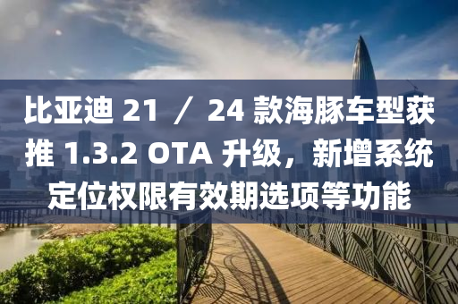 比亚迪 21 ／ 24 款海豚车型获推 1.3.2 OTA 升级，新增系统定位权限有效期选项等功能