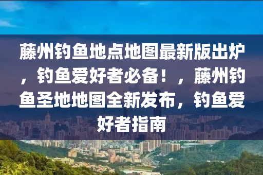 藤州钓鱼地点地图最新版出炉，钓鱼爱好者必备！，藤州钓鱼圣地地图全新发布，钓鱼爱好者指南