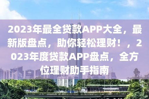 2023年最全贷款APP大全，最新版盘点，助你轻松理财！，2023年度贷款APP盘点，全方位理财助手指南