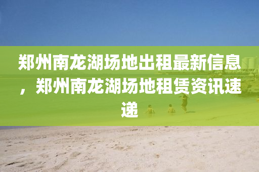 郑州南龙湖场地出租最新信息，郑州南龙湖场地租赁资讯速递