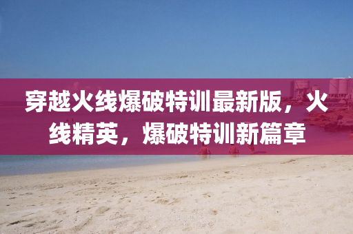 穿越火线爆破特训最新版，火线精英，爆破特训新篇章