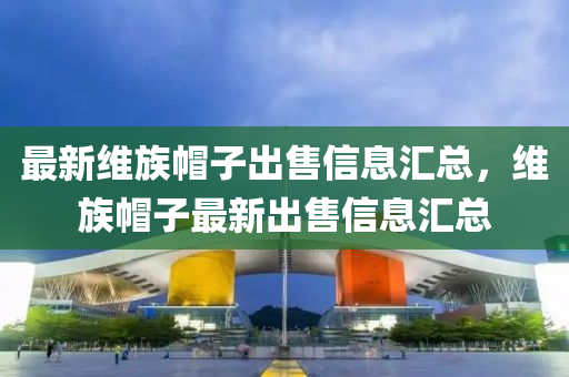 最新维族帽子出售信息汇总，维族帽子最新出售信息汇总