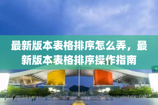 最新版本表格排序怎么弄，最新版本表格排序操作指南