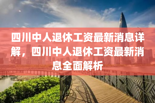 四川中人退休工资最新消息详解，四川中人退休工资最新消息全面解析