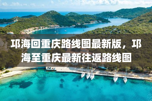 邛海回重庆路线图最新版，邛海至重庆最新往返路线图