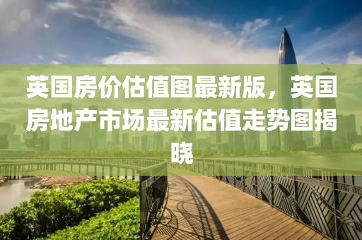 英国房价估值图最新版，英国房地产市场最新估值走势图揭晓