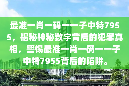 最准一肖一码一一子中特7955，揭秘神秘数字背后的犯罪真相，警惕最准一肖一码一一子中特7955背后的陷阱。