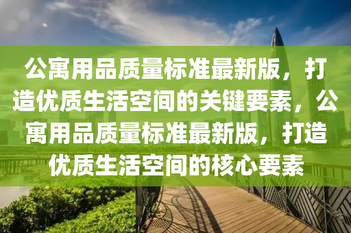 公寓用品质量标准最新版，打造优质生活空间的关键要素，公寓用品质量标准最新版，打造优质生活空间的核心要素