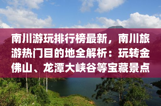南川游玩排行榜最新，南川旅游热门目的地全解析：玩转金佛山、龙潭大峡谷等宝藏景点