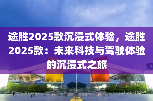 途胜2025款沉浸式体验，途胜2025款：未来科技与驾驶体验的沉浸式之旅