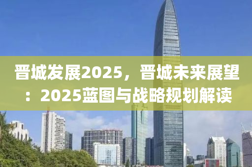 晋城发展2025，晋城未来展望：2025蓝图与战略规划解读