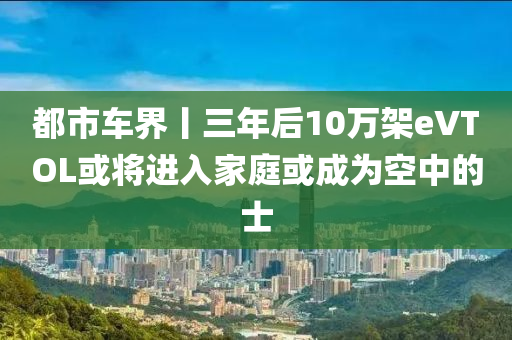 都市车界丨三年后10万架eVTOL或将进入家庭或成为空中的士