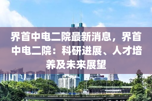 界首中电二院最新消息，界首中电二院：科研进展、人才培养及未来展望