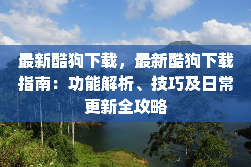 最新酷狗下载，最新酷狗下载指南：功能解析、技巧及日常更新全攻略
