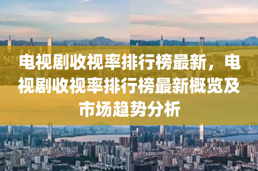 电视剧收视率排行榜最新，电视剧收视率排行榜最新概览及市场趋势分析